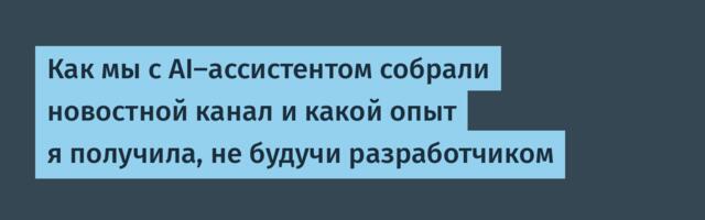 Как мы с AI-ассистентом собрали новостной канал и какой опыт я получила, не будучи разработчиком