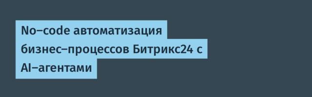 No-code автоматизация бизнес-процессов Битрикс24 с AI-агентами