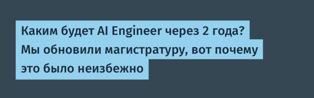 Каким будет AI Engineer через 2 года? Мы обновили магистратуру, вот почему это было неизбежно