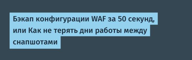 Бэкап конфигурации WAF за 50 секунд, или Как не терять дни работы между снапшотами
