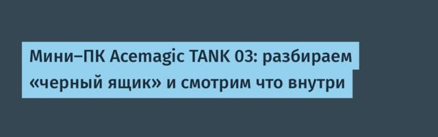 Мини-ПК Acemagic TANK 03: разбираем «черный ящик» и смотрим что внутри