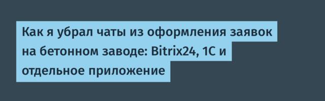 Как я убрал чаты из оформления заявок на бетонном заводе: Bitrix24, 1С и отдельное приложение