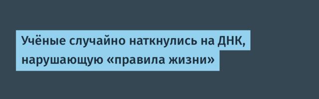 [Перевод] Учёные случайно наткнулись на ДНК, нарушающую «правила жизни»