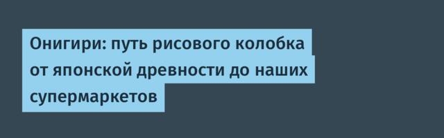 Онигири: путь рисового колобка от японской древности до наших супермаркетов