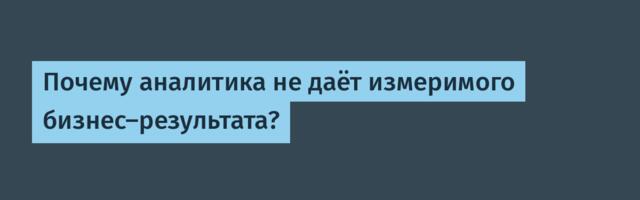 Почему аналитика не даёт измеримого бизнес-результата?