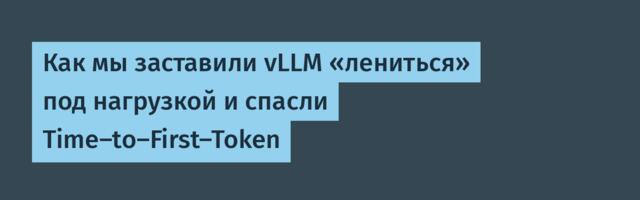 Как мы заставили vLLM «лениться» под нагрузкой и спасли Time-to-First-Token