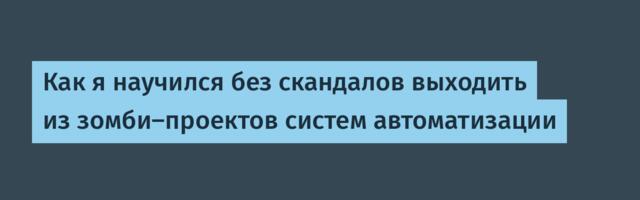 Как я научился без скандалов выходить из зомби-проектов систем автоматизации