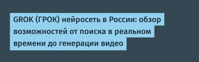 GROK (ГРОК) нейросеть в России: обзор возможностей от поиска в реальном времени до генерации видео