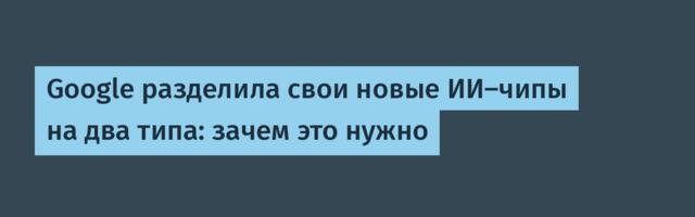 Google разделила свои новые ИИ-чипы на два типа: зачем это нужно