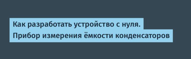 Как разработать устройство с нуля. Прибор измерения ёмкости конденсаторов
