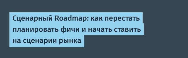 Сценарный Roadmap: как перестать планировать фичи и начать ставить на сценарии рынка