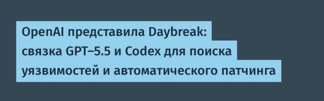 OpenAI представила Daybreak: связка GPT-5.5 и Codex для поиска уязвимостей и автоматического патчинга