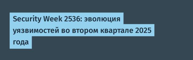 Security Week 2536: эволюция уязвимостей во втором квартале 2025 года