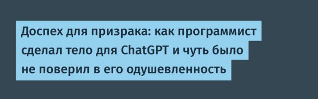 Доспех для призрака: как программист сделал тело для ChatGPT и чуть было не поверил в его одушевленность