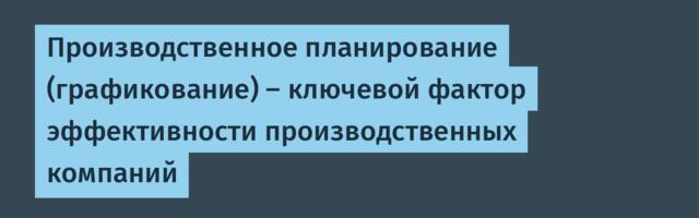 Производственное планирование (графикование) – ключевой фактор эффективности производственных компаний