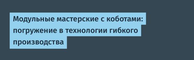 Модульные мастерские с коботами: погружение в технологии гибкого производства