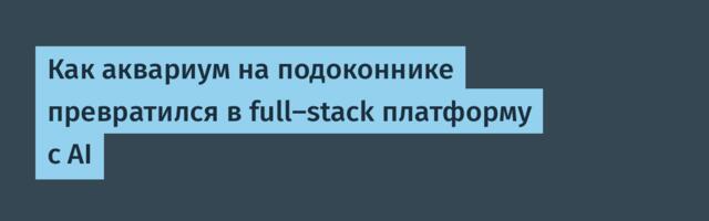 Как аквариум на подоконнике превратился в full-stack платформу с AI