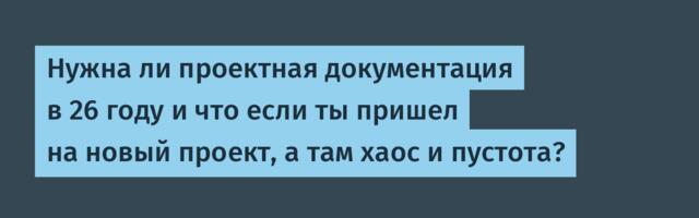 Нужна ли проектная документация в 26 году и что если ты пришел на новый проект, а там хаос и пустота?