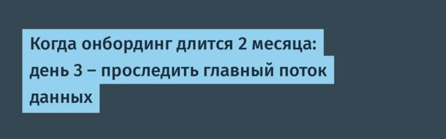 Когда онбординг длится 2 месяца: день 3 — проследить главный поток данных