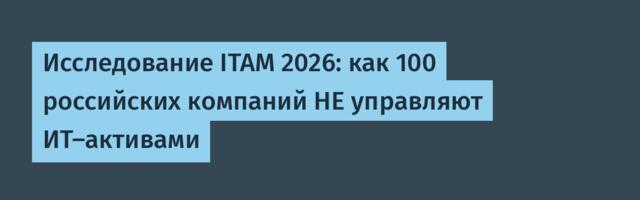 Исследование ITAM 2026: как 100 российских компаний НЕ управляют ИТ-активами