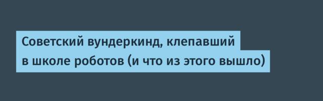 Советский вундеркинд, клепавший в школе роботов (и что из этого вышло)