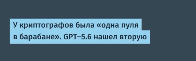 У криптографов была «одна пуля в барабане». GPT-5.6 нашел вторую