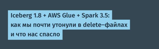 Iceberg 1.8 + AWS Glue + Spark 3.5: как мы почти утонули в delete-файлах и что нас спасло