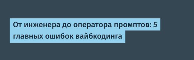 От инженера до оператора промптов: 5 главных ошибок вайбкодинга