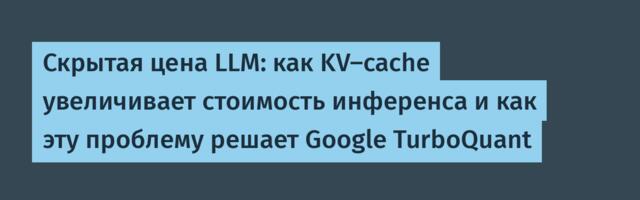 Скрытая цена LLM: как KV-cache увеличивает стоимость инференса и как эту проблему решает Google TurboQuant