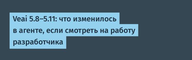 Veai 5.8-5.11: что изменилось в агенте, если смотреть на работу разработчика