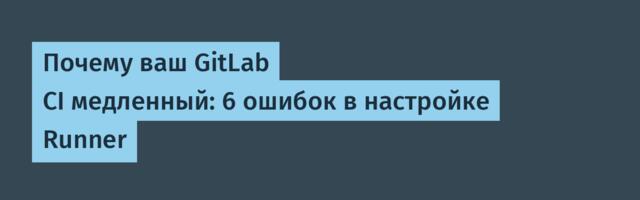 Почему ваш GitLab CI медленный: 6 ошибок в настройке Runner