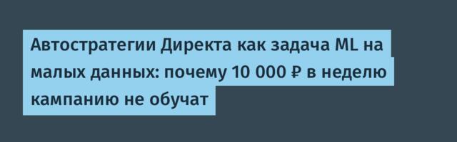 Автостратегии Директа как задача ML на малых данных: почему 10 000 ₽ в неделю кампанию не обучат