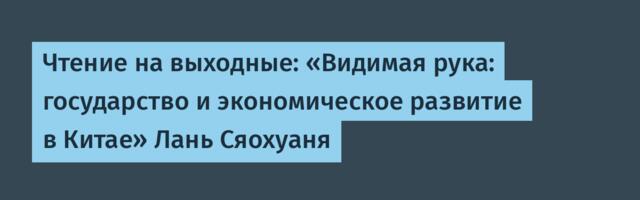 Чтение на выходные: «Видимая рука: государство и экономическое развитие в Китае» Лань Сяохуаня