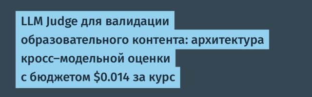 LLM Judge для валидации образовательного контента: архитектура кросс-модельной оценки с бюджетом $0.014 за курс