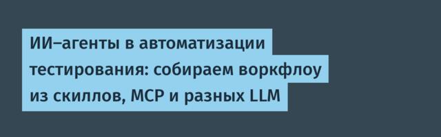 ИИ-агенты в автоматизации тестирования: собираем воркфлоу из скиллов, MCP и разных LLM