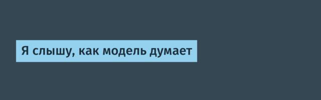 Я слышу, как модель думает