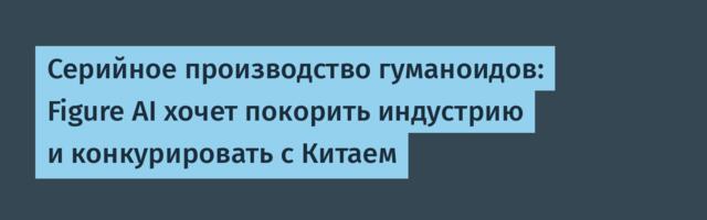 Серийное производство гуманоидов: Figure AI хочет покорить индустрию и конкурировать с Китаем