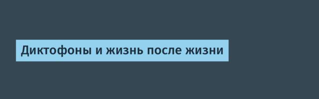 Диктофоны и жизнь после жизни