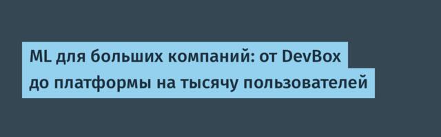 ML для больших компаний: от DevBox до платформы на тысячу пользователей