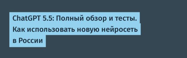 ChatGPT 5.5: Полный обзор и тесты. Как использовать новую нейросеть в России