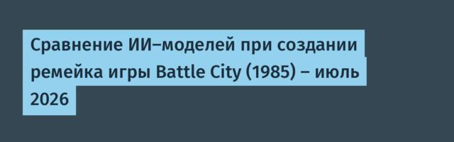 Сравнение ИИ-моделей при создании ремейка игры Battle City (1985) — июль 2026