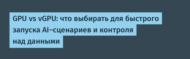 GPU vs vGPU: что выбирать для быстрого запуска AI-сценариев и контроля над данными