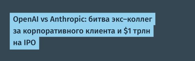OpenAI vs Anthropic: битва экс-коллег за корпоративного клиента и $1 трлн на IPO