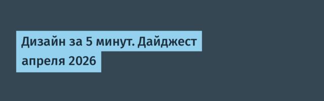 Дизайн за 5 минут. Дайджест апреля 2026