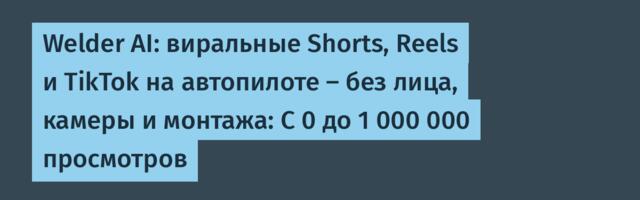 Welder AI: виральные Shorts, Reels и TikTok на автопилоте — без лица, камеры и монтажа: С 0 до 1 000 000 просмотров