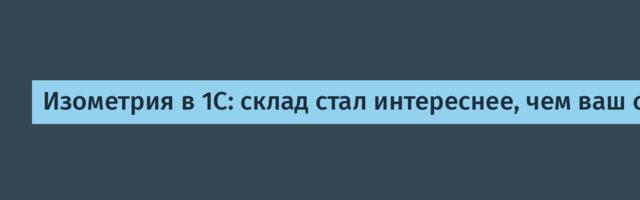 Изометрия в 1С: склад стал интереснее, чем ваш сериал»