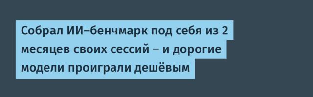 Собрал ИИ-бенчмарк под себя из 2 месяцев своих сессий — и дорогие модели проиграли дешёвым