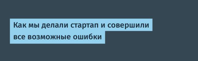 Как мы делали стартап и совершили все возможные ошибки
