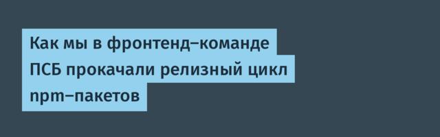 Как мы в фронтенд-команде ПСБ прокачали релизный цикл npm-пакетов
