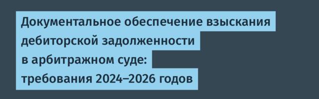 Документальное обеспечение взыскания дебиторской задолженности в арбитражном суде: требования 2024–2026 годов